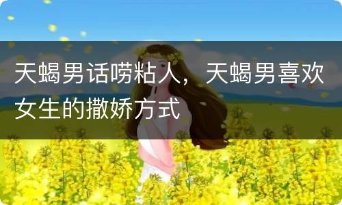 天蝎男话唠粘人，天蝎男喜欢女生的撒娇方式
