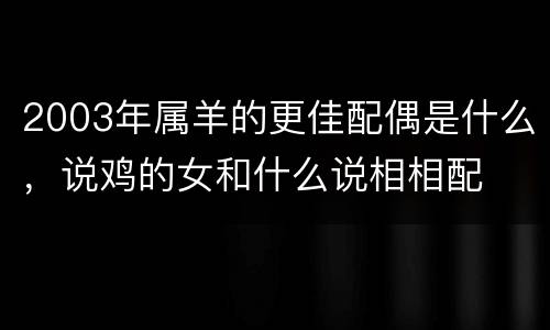 2003年属羊的更佳配偶是什么，说鸡的女和什么说相相配