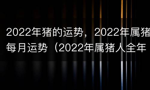 2022年猪的运势，2022年属猪每月运势（2022年属猪人全年每月运程）