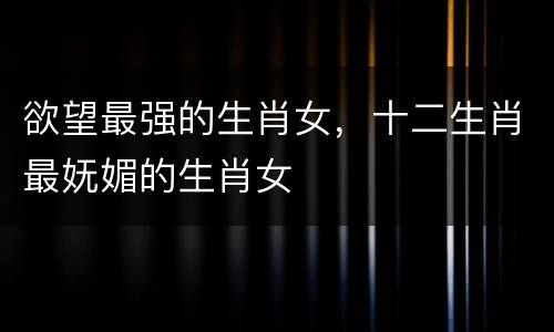 欲望最强的生肖女，十二生肖最妩媚的生肖女