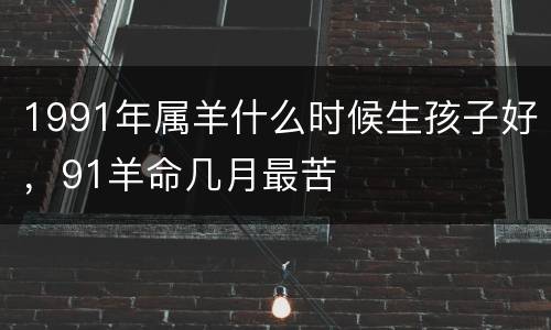 1991年属羊什么时候生孩子好，91羊命几月最苦