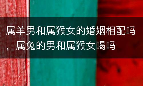 属羊男和属猴女的婚姻相配吗，属兔的男和属猴女喝吗