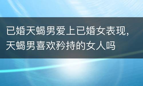 已婚天蝎男爱上已婚女表现，天蝎男喜欢矜持的女人吗