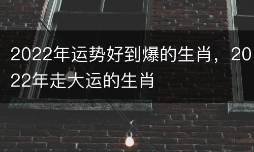 2022年运势好到爆的生肖，2022年走大运的生肖