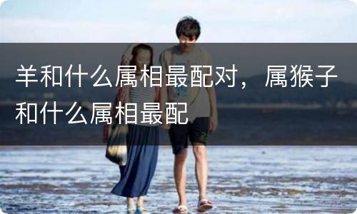 羊和什么属相最配对，属猴子和什么属相最配