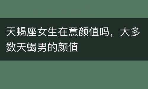 天蝎座女生在意颜值吗，大多数天蝎男的颜值