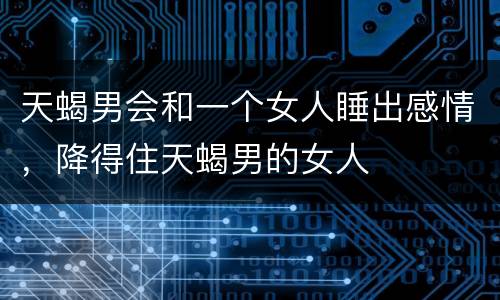 天蝎男会和一个女人睡出感情，降得住天蝎男的女人