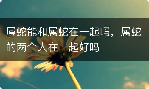 属蛇能和属蛇在一起吗，属蛇的两个人在一起好吗