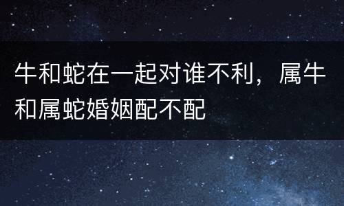 牛和蛇在一起对谁不利，属牛和属蛇婚姻配不配