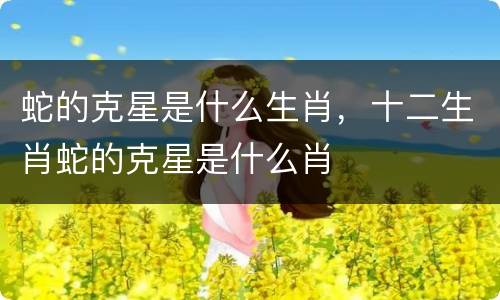 蛇的克星是什么生肖，十二生肖蛇的克星是什么肖
