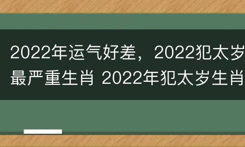 2022年运气好差，2022犯太岁最严重生肖 2022年犯太岁生肖属相