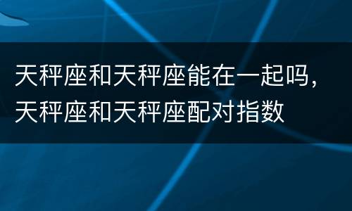 天秤座和天秤座能在一起吗，天秤座和天秤座配对指数