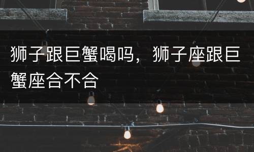 狮子跟巨蟹喝吗，狮子座跟巨蟹座合不合