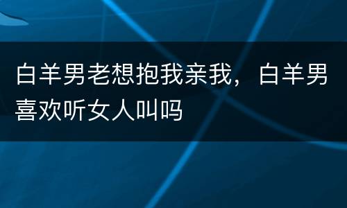 白羊男老想抱我亲我，白羊男喜欢听女人叫吗