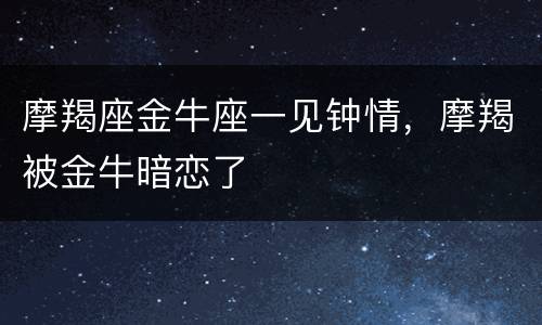 摩羯座金牛座一见钟情，摩羯被金牛暗恋了
