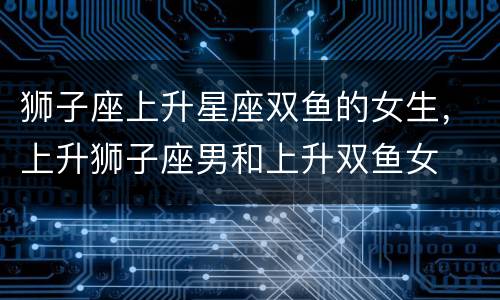 狮子座上升星座双鱼的女生，上升狮子座男和上升双鱼女