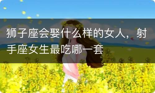 狮子座会娶什么样的女人，射手座女生最吃哪一套