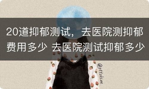 20道抑郁测试，去医院测抑郁费用多少 去医院测试抑郁多少钱