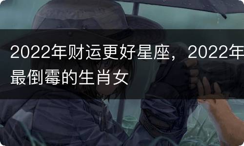2022年财运更好星座，2022年最倒霉的生肖女