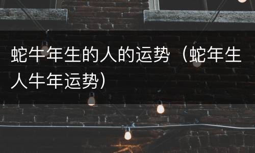蛇牛年生的人的运势（蛇年生人牛年运势）
