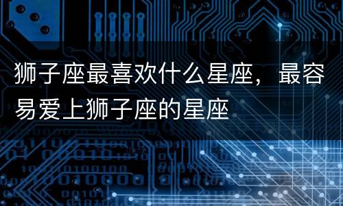 狮子座最喜欢什么星座，最容易爱上狮子座的星座