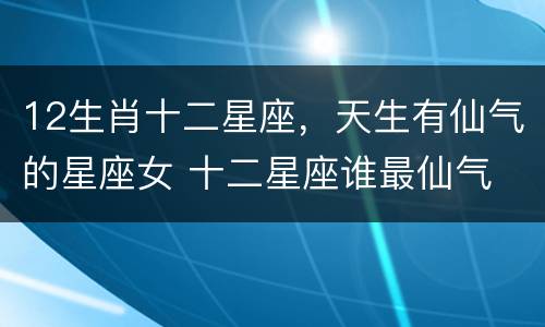 12生肖十二星座，天生有仙气的星座女 十二星座谁最仙气