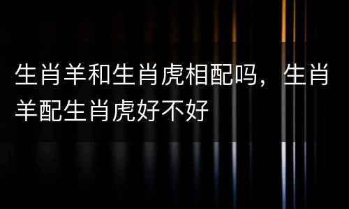 生肖羊和生肖虎相配吗，生肖羊配生肖虎好不好