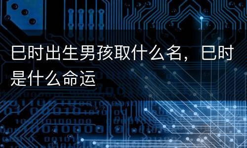 巳时出生男孩取什么名，巳时是什么命运