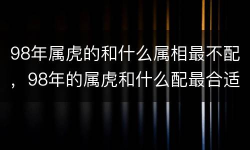 98年属虎的和什么属相最不配，98年的属虎和什么配最合适呢