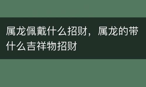 属龙佩戴什么招财，属龙的带什么吉祥物招财