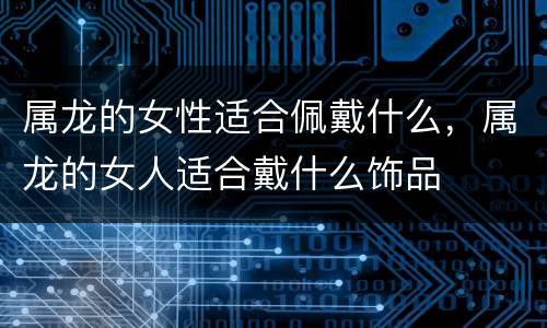 属龙的女性适合佩戴什么，属龙的女人适合戴什么饰品