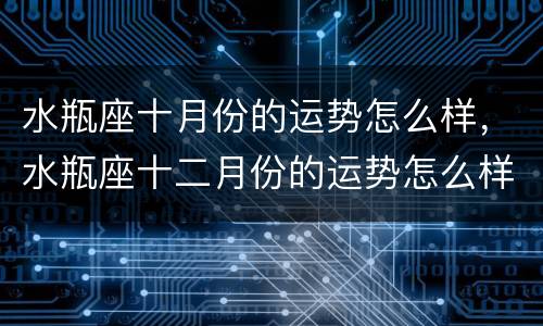 水瓶座十月份的运势怎么样，水瓶座十二月份的运势怎么样