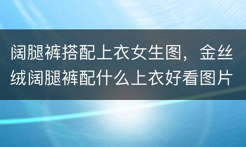 阔腿裤搭配上衣女生图，金丝绒阔腿裤配什么上衣好看图片