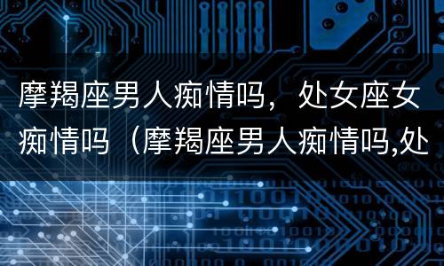 摩羯座男人痴情吗，处女座女痴情吗（摩羯座男人痴情吗,处女座女痴情吗）