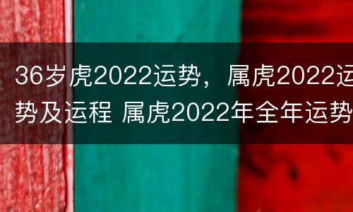36岁虎2022运势，属虎2022运势及运程 属虎2022年全年运势运程