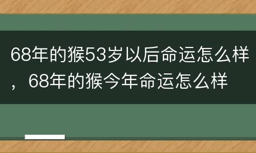 68年的猴53岁以后命运怎么样，68年的猴今年命运怎么样