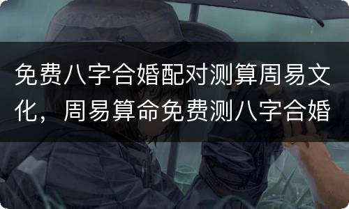 免费八字合婚配对测算周易文化，周易算命免费测八字合婚