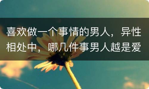 喜欢做一个事情的男人，异性相处中，哪几件事男人越是爱你，越喜欢做？
