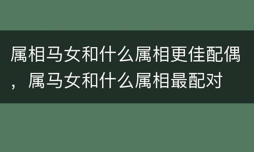 属相马女和什么属相更佳配偶，属马女和什么属相最配对