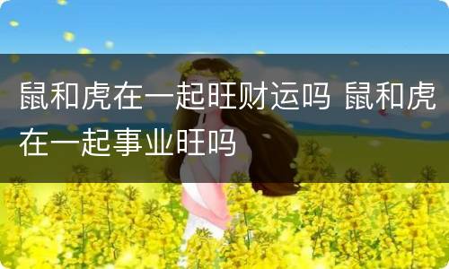 鼠和虎在一起旺财运吗 鼠和虎在一起事业旺吗