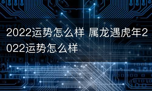 2022运势怎么样 属龙遇虎年2022运势怎么样