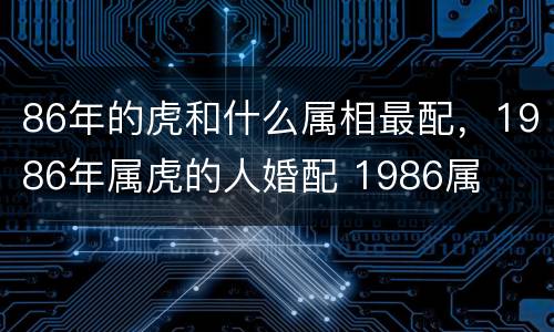 86年的虎和什么属相最配，1986年属虎的人婚配 1986属
