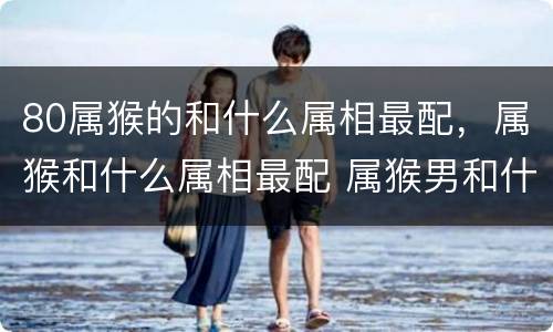 80属猴的和什么属相最配，属猴和什么属相最配 属猴男和什么属