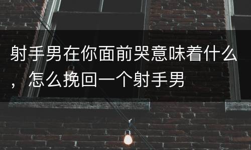 射手男在你面前哭意味着什么，怎么挽回一个射手男