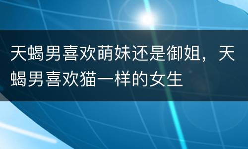 天蝎男喜欢萌妹还是御姐，天蝎男喜欢猫一样的女生