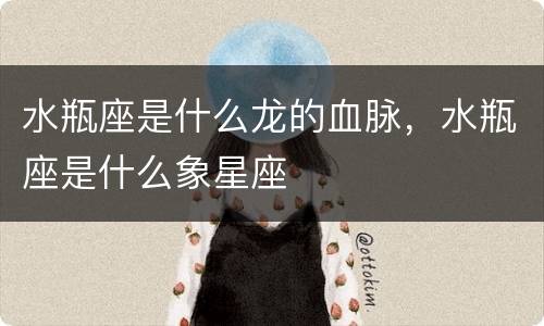 水瓶座是什么龙的血脉，水瓶座是什么象星座