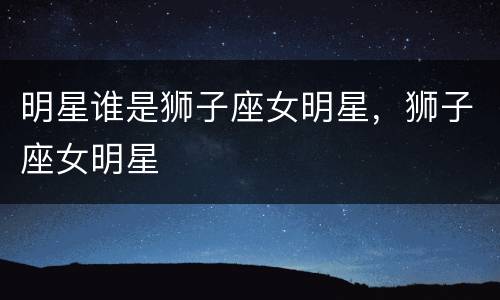 明星谁是狮子座女明星，狮子座女明星
