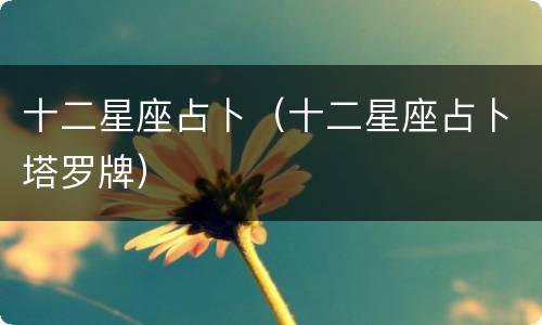 十二星座占卜（十二星座占卜塔罗牌）