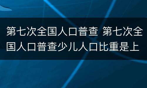 第七次全国人口普查 第七次全国人口普查少儿人口比重是上升还是下降