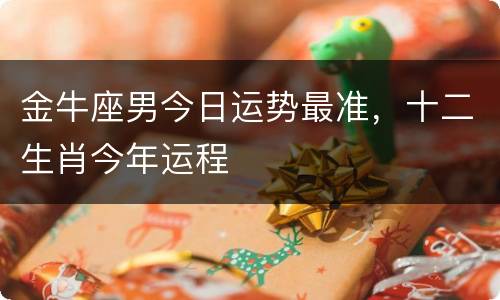 金牛座男今日运势最准，十二生肖今年运程